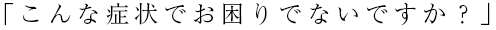 こんな症状でお困りでないですか